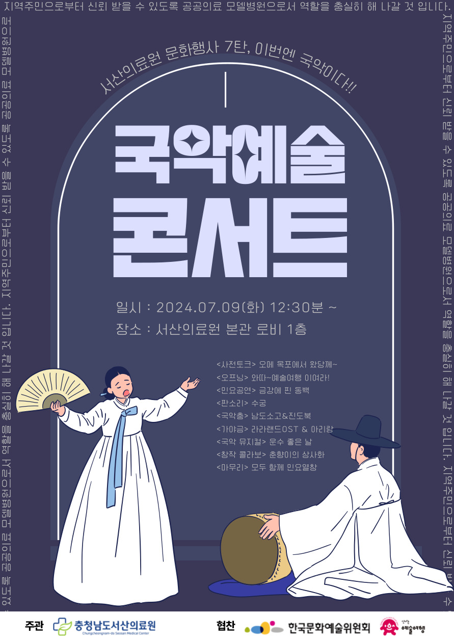 서산의료원 문화행사 7탄, 이번엔 국악이다국악예술콘서트일시 : 2024.07.09(화) 12:30분 ~장소 : 서산의료원 본관 로비 1층사전토크 목포에서 왔당께 오프닝 와따 예술여행 이여라 민요공연 금강에 핀 동백 판소리 수궁 국악춤 남도소고&진도북 가야금 라라랜드OST&아리랑 국악 뮤지컬 운수 좋은 날 창작 콜라보 춘향이의 상사화 마무리 무도 함께 민요열창 주관 충청남도서산의료원 협찬 한국문화예술위원회, 신나는예술여행