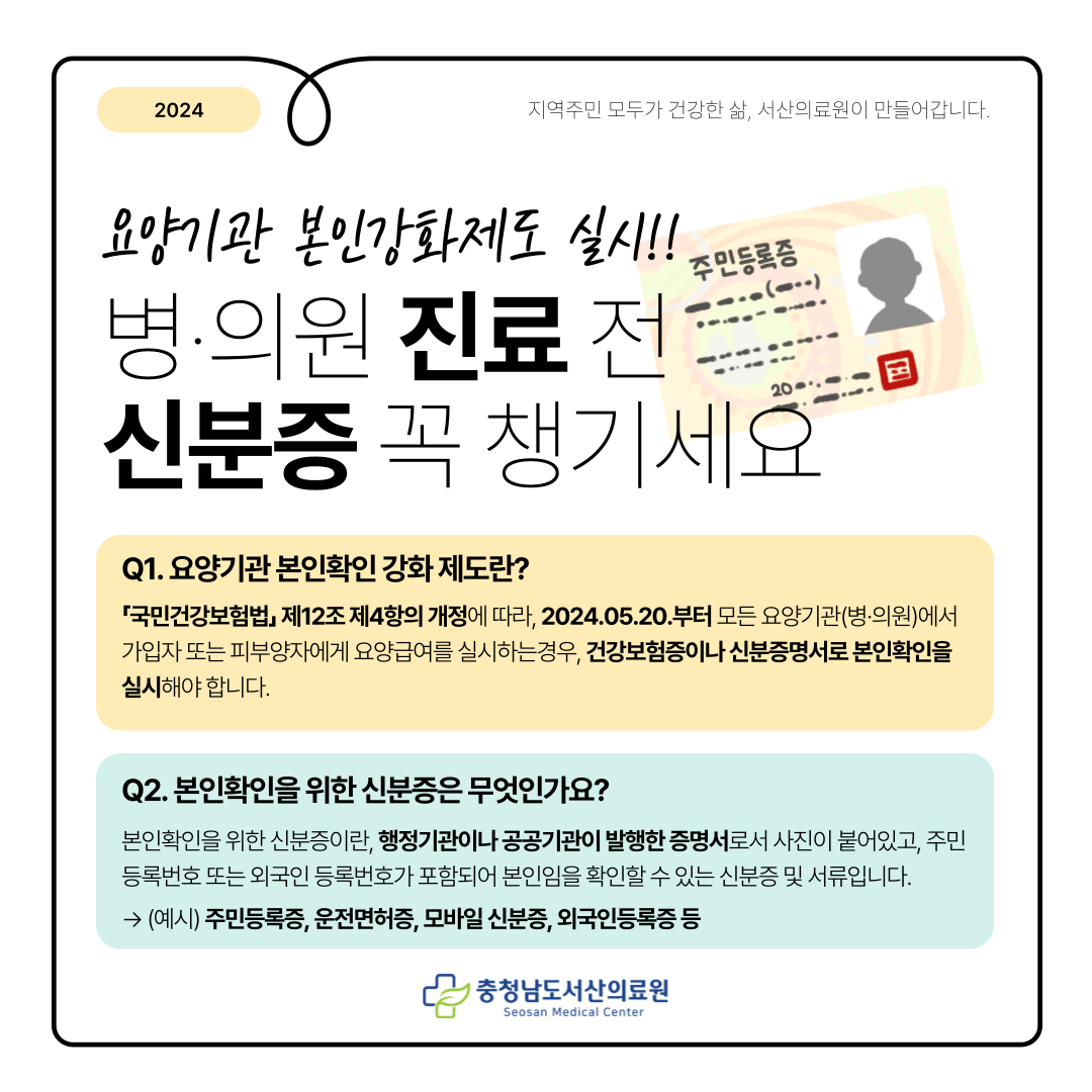 2024 지역주민모두가 건강한 삶, 서산의료원이 만들어 갑니다.요양기관 본인강화제도 실시!!병의원 진료 전 신분증 꼭 챙기세요 Q1. 요양기관 본인확인 강화제도란 국민건강보험법 제12조 제4항의 개정에 따라, 2024.05.20.부터 모든 요양기관(병의원)에서 가입자 또는 피부양자에게 요양급여를 실시하는 경우, 건강보험증이나 신분증명서로 본인확인을 실시해야 합니다. Q2. 본인확인을 위한 신분증은 무엇인가요?본인확인을 위한 신분증이란, 행정기관이나 공공기관이 발행한 증명서로서 사진이 붙어있고, 주민등록번호 또는 외국인 등록번호가 포함되어 본인임을 확인할 수 있는 신분증 및 서류입니다.
→ (예시) 주민등록증, 운전면허증, 모바일 신분증, 외국인등록증 등​