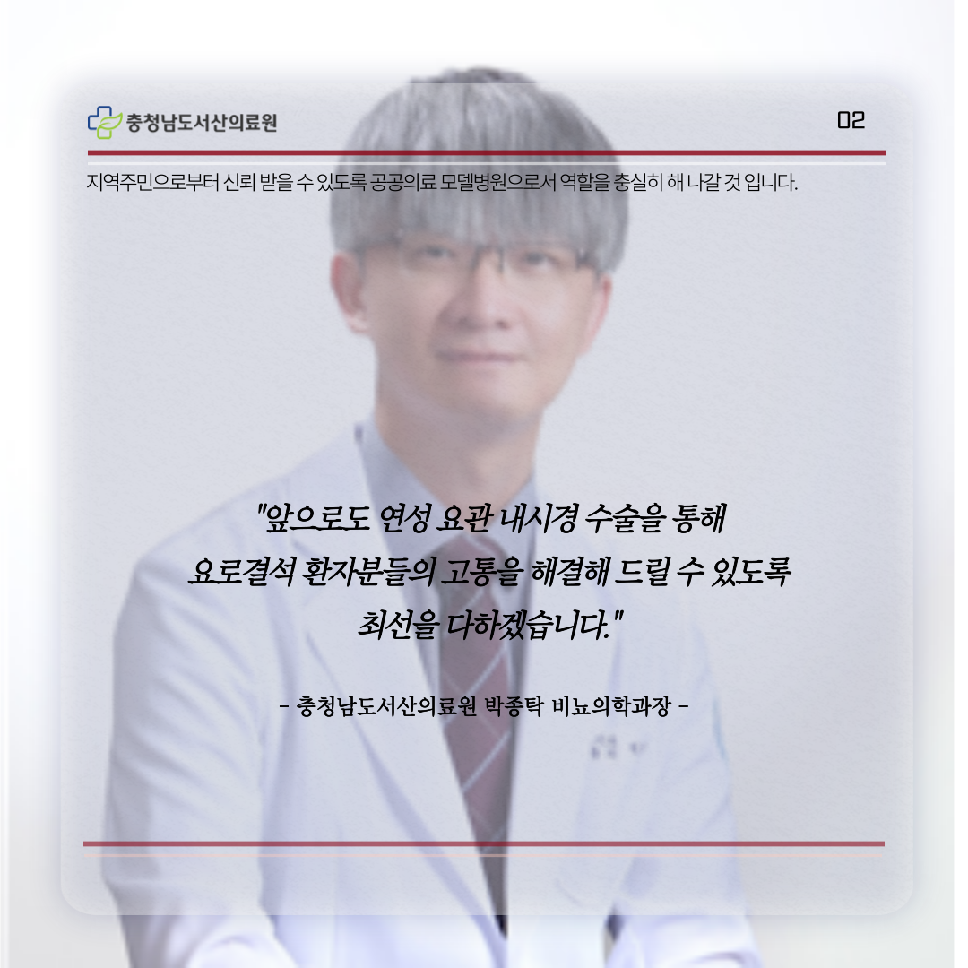 지역주민으로부터 신뢰받을 수 있도록 공공의료 모델병원으로서 역할을 충실히 해 나갈 것 입니다.앞으로도 연성 요관 내시경 수술을 통해 요로결석 환자분들의 고통을 해결해 드릴 수 있도록 최선을 다하겠습니다 충청남도서산의료원 박종탁 비뇨의학과장