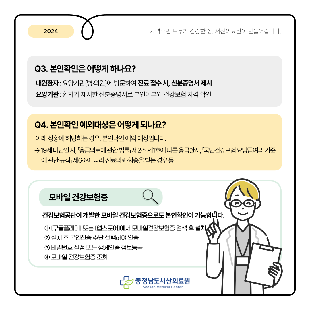 Q3. 본인확인은 어떻게 하나요?내원환자 : 요양기관(병의원)에 방문하여 진료 접수 시, 신분증명서 제시 요양기관 : 환자가 제시한 신분증명서로 본인여부와 건강보험 자격 확인 Q4. 본인확인 예외대상은 어떻게 되나요 아래 상황에 해당하는 경우, 본인확인 예외 대상입니다.→ 19세 미만인 자, 응급의료에 관한 법률 제2조 제1호에 따른 응급환자, 국민건강보험 요양급여의 기준에 관한 규측 제 6조에 따라 진료의뢰·회송을 받는경우 등 모바일 건강보험증 건강보험공단이 개발한 모바일 건강보험증으로도 본인확인이 가능합니다. ① [구글플레이] 또는 [앱스토어]에서 모바일 건강보험증 검색 후 설치 ② 설치 후 본인인증 수단 선택하여 인증 ③ 비밀번호 설정 또는 생체인증 정보등록 ④ 모바일 건강보험증 조회