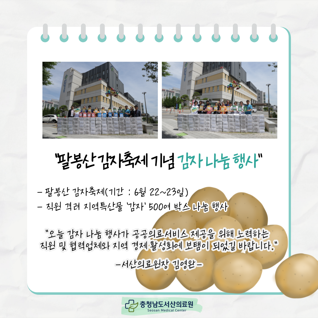 팔봉산 감자축제 기념 감자 나눔 행사 팔봉산 감자축제(기간 : 6월 22~23일) 직원 격려 지역특산물 '감자' 500여 박스 나눔 행사 오늘 감자 나눔 행사가 공공의료서비스 제공을 위해 노력하는 직원 및 협력업체와 지역 경제 활성화에 보탬이
되었길 바랍니다 서산의료원장 김영완 충청남도서산의료원