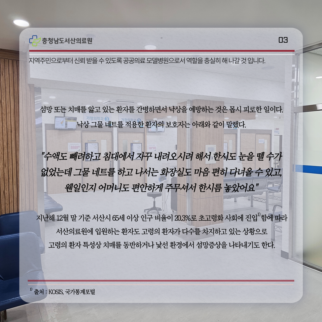 지역주민으로부터 신뢰받을 수 있도록 공공의료 모델병원으로서 역할을 충실히 해 나갈 것 입니다.섬망 또는 치매를 앓고 있는 환자를 간병하면서 낙상을 예방하는 것은 몹시 피로한 일이다.낙상그물네트를 적용한 환자의 보호자는 아래와 같이 말했다.수액도 빼려하고 침대에서 자꾸 내려오시려 해서 한시도 눈을 뗄 수가 없었는데 그물 네트를 하고 나서는 화장실도 마음 편히 다녀올 수 있고, 웬일인지 어머니도 편안하게 주무셔서 한시름 놓았어요 지난해 12월 말 기준 서산시 65세 이상 인구비율이 20.3%로 초고령화 사회에 진입함에 따라 서산의료원에 입원하는 환자도 고령의 환자가 다수를 차지하고 있는 상황으로 고령의 환자 특성상 치매를 동반하거나 낯선 환경에서 섬망증상을 나타내기도 한다 출처 : KOSIS., 국가통계포털