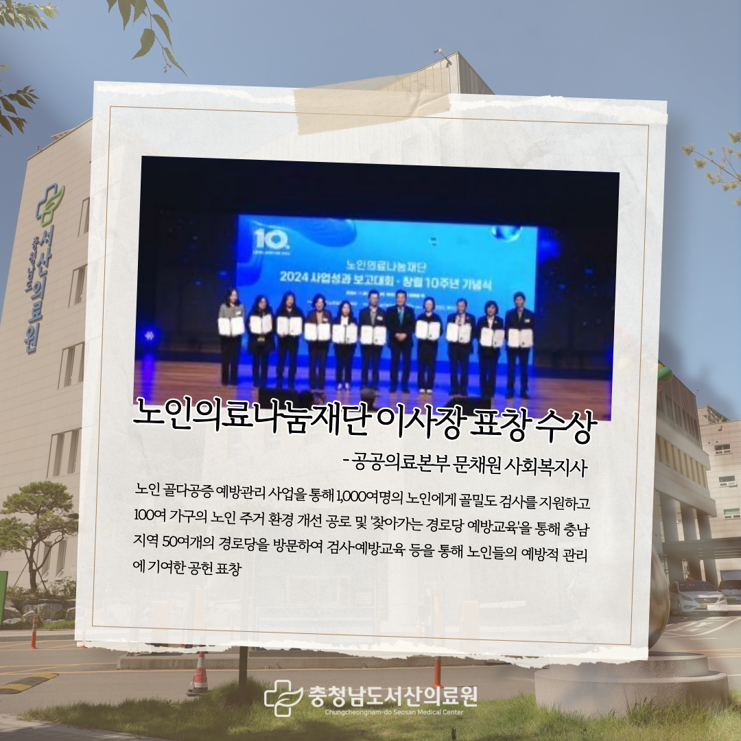 노인의료나눔재단 이사장 표창 수상 공공의료본부 문채원 사회복지사 노인골다공증 예방관리 사업을 통해 1,000여명의 노인에게 골밀도 검사를 지원하고 100여 가구의 노인 주거 환경 개선 공로 및 찾아가는 경로당 예방교육을 통해 충남지역 50여개의 경로당을 방문하여 검사 예방교육 등을 통해 노인들의 예방적 관리에 기여한 공헌 표창