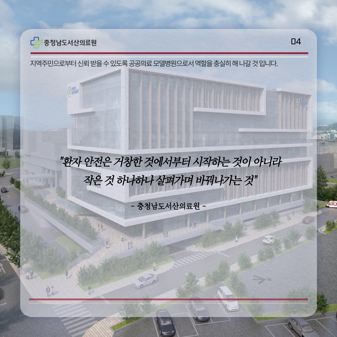 지역주민으로부터 신뢰받을 수 있도록 공공의료 모델병원으로서 역할을 충실히 해 나갈 것 입니다. 환자 안전은 거창한 것에서부터 시작하는 것이 아니라 작은 것 하나하나 살펴가며 바꿔나가는 것 충청남도서산의료원